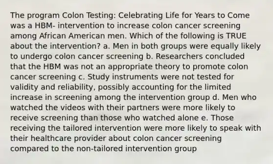 The program Colon Testing: Celebrating Life for Years to Come was a HBM- intervention to increase colon cancer screening among African American men. Which of the following is TRUE about the intervention? a. Men in both groups were equally likely to undergo colon cancer screening b. Researchers concluded that the HBM was not an appropriate theory to promote colon cancer screening c. Study instruments were not tested for validity and reliability, possibly accounting for the limited increase in screening among the intervention group d. Men who watched the videos with their partners were more likely to receive screening than those who watched alone e. Those receiving the tailored intervention were more likely to speak with their healthcare provider about colon cancer screening compared to the non-tailored intervention group