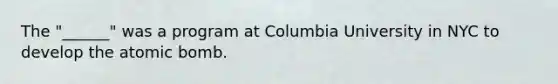 The "______" was a program at Columbia University in NYC to develop the atomic bomb.