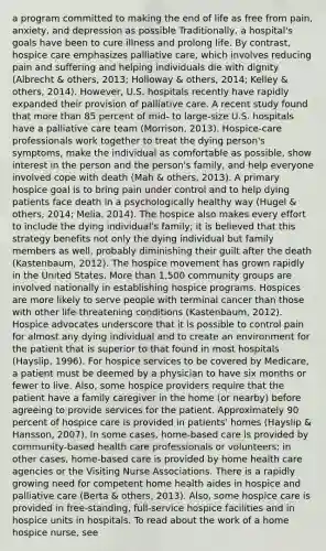 a program committed to making the end of life as free from pain, anxiety, and depression as possible Traditionally, a hospital's goals have been to cure illness and prolong life. By contrast, hospice care emphasizes palliative care, which involves reducing pain and suffering and helping individuals die with dignity (Albrecht & others, 2013; Holloway & others, 2014; Kelley & others, 2014). However, U.S. hospitals recently have rapidly expanded their provision of palliative care. A recent study found that more than 85 percent of mid- to large-size U.S. hospitals have a palliative care team (Morrison, 2013). Hospice-care professionals work together to treat the dying person's symptoms, make the individual as comfortable as possible, show interest in the person and the person's family, and help everyone involved cope with death (Mah & others, 2013). A primary hospice goal is to bring pain under control and to help dying patients face death in a psychologically healthy way (Hugel & others, 2014; Melia, 2014). The hospice also makes every effort to include the dying individual's family; it is believed that this strategy benefits not only the dying individual but family members as well, probably diminishing their guilt after the death (Kastenbaum, 2012). The hospice movement has grown rapidly in the United States. More than 1,500 community groups are involved nationally in establishing hospice programs. Hospices are more likely to serve people with terminal cancer than those with other life-threatening conditions (Kastenbaum, 2012). Hospice advocates underscore that it is possible to control pain for almost any dying individual and to create an environment for the patient that is superior to that found in most hospitals (Hayslip, 1996). For hospice services to be covered by Medicare, a patient must be deemed by a physician to have six months or fewer to live. Also, some hospice providers require that the patient have a family caregiver in the home (or nearby) before agreeing to provide services for the patient. Approximately 90 percent of hospice care is provided in patients' homes (Hayslip & Hansson, 2007). In some cases, home-based care is provided by community-based health care professionals or volunteers; in other cases, home-based care is provided by home health care agencies or the Visiting Nurse Associations. There is a rapidly growing need for competent home health aides in hospice and palliative care (Berta & others, 2013). Also, some hospice care is provided in free-standing, full-service hospice facilities and in hospice units in hospitals. To read about the work of a home hospice nurse, see