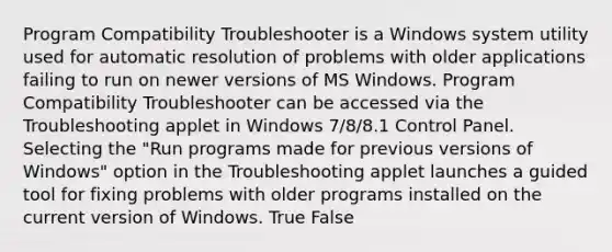 Program Compatibility Troubleshooter is a Windows system utility used for automatic resolution of problems with older applications failing to run on newer versions of MS Windows. Program Compatibility Troubleshooter can be accessed via the Troubleshooting applet in Windows 7/8/8.1 Control Panel. Selecting the "Run programs made for previous versions of Windows" option in the Troubleshooting applet launches a guided tool for fixing problems with older programs installed on the current version of Windows. True False