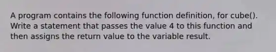 A program contains the following function definition, for cube(). Write a statement that passes the value 4 to this function and then assigns the return value to the variable result.