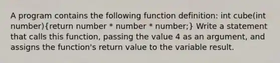 A program contains the following function definition: int cube(int number)(return number * number * number;) Write a statement that calls this function, passing the value 4 as an argument, and assigns the function's return value to the variable result.