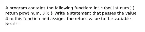 A program contains the following function: int cube( int num )( return pow( num, 3 ); ) Write a statement that passes the value 4 to this function and assigns the return value to the variable result.