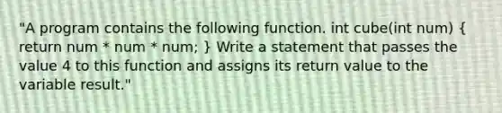 "A program contains the following function. int cube(int num) ( return num * num * num; ) Write a statement that passes the value 4 to this function and assigns its return value to the variable result."