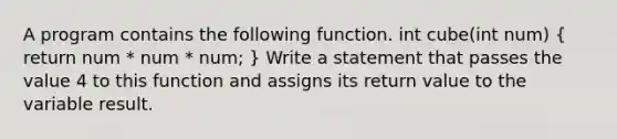 A program contains the following function. int cube(int num) ( return num * num * num; ) Write a statement that passes the value 4 to this function and assigns its return value to the variable result.