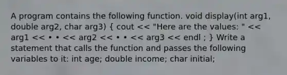 A program contains the following function. void display(int arg1, double arg2, char arg3) ( cout << "Here are the values: " << arg1 << • • << arg2 << • • << arg3 << endl ; ) Write a statement that calls the function and passes the following variables to it: int age; double income; char initial;