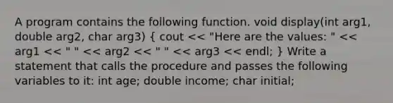 A program contains the following function. void display(int arg1, double arg2, char arg3) ( cout << "Here are the values: " << arg1 << " " << arg2 << " " << arg3 << endl; ) Write a statement that calls the procedure and passes the following variables to it: int age; double income; char initial;