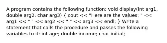 A program contains the following function: void display(int arg1, double arg2, char arg3) ( cout << "Here are the values: " << arg1 << " " << arg2 << " " << arg3 << endl; ) Write a statement that calls the procedure and passes the following variables to it: int age; double income; char initial;