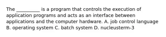 The __________ is a program that controls the execution of application programs and acts as an interface between applications and the computer hardware. A. job control language B. operating system C. batch system D. nucleusterm-3