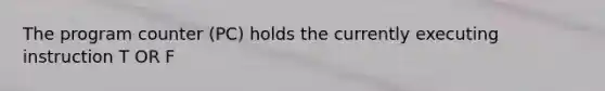 The program counter (PC) holds the currently executing instruction T OR F