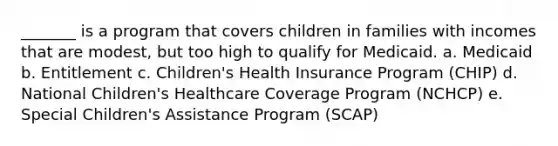 _______ is a program that covers children in families with incomes that are modest, but too high to qualify for Medicaid. a. Medicaid b. Entitlement c. Children's Health Insurance Program (CHIP) d. National Children's Healthcare Coverage Program (NCHCP) e. Special Children's Assistance Program (SCAP)