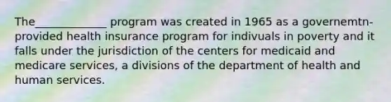 The_____________ program was created in 1965 as a governemtn- provided health insurance program for indivuals in poverty and it falls under the jurisdiction of the centers for medicaid and medicare services, a divisions of the department of health and human services.