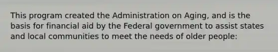 This program created the Administration on Aging, and is the basis for financial aid by the Federal government to assist states and local communities to meet the needs of older people: