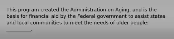 This program created the Administration on Aging, and is the basis for financial aid by the Federal government to assist states and local communities to meet the needs of older people: __________.