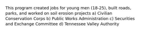 This program created jobs for young men (18-25), built roads, parks, and worked on <a href='https://www.questionai.com/knowledge/kPw5GrAkRF-soil-erosion' class='anchor-knowledge'>soil erosion</a> projects a) Civilian Conservation Corps b) Public Works Administration c) Securities and Exchange Committee d) Tennessee Valley Authority