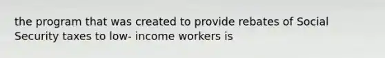 the program that was created to provide rebates of Social Security taxes to low- income workers is