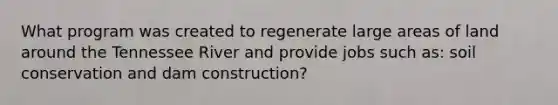 What program was created to regenerate large areas of land around the Tennessee River and provide jobs such as: soil conservation and dam construction?