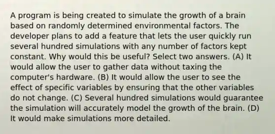 A program is being created to simulate the growth of a brain based on randomly determined environmental factors. The developer plans to add a feature that lets the user quickly run several hundred simulations with any number of factors kept constant. Why would this be useful? Select two answers. (A) It would allow the user to gather data without taxing the computer's hardware. (B) It would allow the user to see the effect of specific variables by ensuring that the other variables do not change. (C) Several hundred simulations would guarantee the simulation will accurately model the growth of the brain. (D) It would make simulations more detailed.