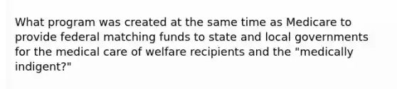 What program was created at the same time as Medicare to provide federal matching funds to state and local governments for the medical care of welfare recipients and the "medically indigent?"