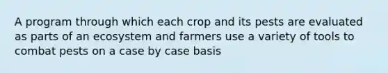 A program through which each crop and its pests are evaluated as parts of an ecosystem and farmers use a variety of tools to combat pests on a case by case basis