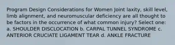 Program Design Considerations for Women Joint laxity, skill level, limb alignment, and neuromuscular deficiency are all thought to be factors in the occurrence of what common injury? Select one: a. SHOULDER DISCLOCATION b. CARPAL TUNNEL SYNDROME c. ANTERIOR CRUCIATE LIGAMENT TEAR d. ANKLE FRACTURE