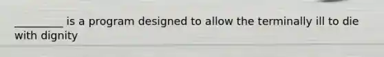 _________ is a program designed to allow the terminally ill to die with dignity