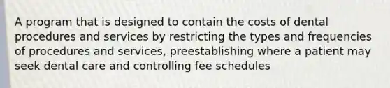 A program that is designed to contain the costs of dental procedures and services by restricting the types and frequencies of procedures and services, preestablishing where a patient may seek dental care and controlling fee schedules