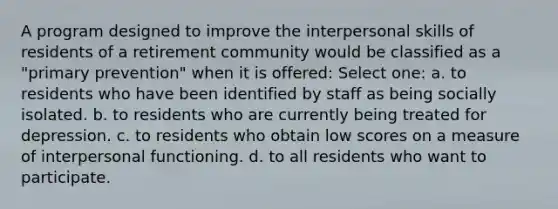 A program designed to improve the interpersonal skills of residents of a retirement community would be classified as a "primary prevention" when it is offered: Select one: a. to residents who have been identified by staff as being socially isolated. b. to residents who are currently being treated for depression. c. to residents who obtain low scores on a measure of interpersonal functioning. d. to all residents who want to participate.