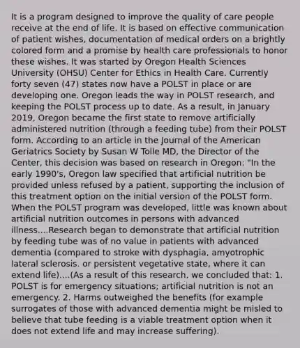 It is a program designed to improve the quality of care people receive at the end of life. It is based on effective communication of patient wishes, documentation of medical orders on a brightly colored form and a promise by health care professionals to honor these wishes. It was started by Oregon Health Sciences University (OHSU) Center for Ethics in Health Care. Currently forty seven (47) states now have a POLST in place or are developing one. Oregon leads the way in POLST research, and keeping the POLST process up to date. As a result, in January 2019, Oregon became the first state to remove artificially administered nutrition (through a feeding tube) from their POLST form. According to an article in the Journal of the American Geriatrics Society by Susan W Tolle MD, the Director of the Center, this decision was based on research in Oregon: "In the early 1990's, Oregon law specified that artificial nutrition be provided unless refused by a patient, supporting the inclusion of this treatment option on the initial version of the POLST form. When the POLST program was developed, little was known about artificial nutrition outcomes in persons with advanced illness....Research began to demonstrate that artificial nutrition by feeding tube was of no value in patients with advanced dementia (compared to stroke with dysphagia, amyotrophic lateral sclerosis. or persistent vegetative state, where it can extend life)....(As a result of this research, we concluded that: 1. POLST is for emergency situations; artificial nutrition is not an emergency. 2. Harms outweighed the benefits (for example surrogates of those with advanced dementia might be misled to believe that tube feeding is a viable treatment option when it does not extend life and may increase suffering).