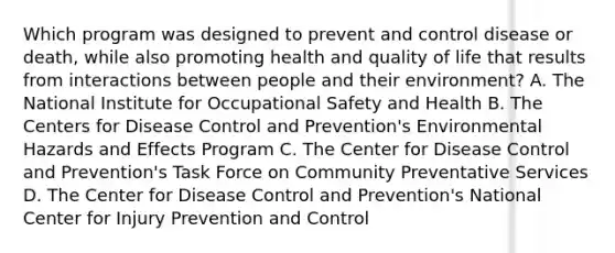 Which program was designed to prevent and control disease or death, while also promoting health and quality of life that results from interactions between people and their environment? A. The National Institute for Occupational Safety and Health B. The Centers for Disease Control and Prevention's Environmental Hazards and Effects Program C. The Center for Disease Control and Prevention's Task Force on Community Preventative Services D. The Center for Disease Control and Prevention's National Center for Injury Prevention and Control