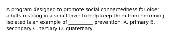 A program designed to promote social connectedness for older adults residing in a small town to help keep them from becoming isolated is an example of __________ prevention. A. primary B. secondary C. tertiary D. quaternary