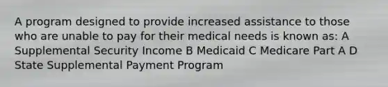 A program designed to provide increased assistance to those who are unable to pay for their medical needs is known as: A Supplemental Security Income B Medicaid C Medicare Part A D State Supplemental Payment Program