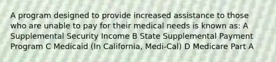 A program designed to provide increased assistance to those who are unable to pay for their medical needs is known as: A Supplemental Security Income B State Supplemental Payment Program C Medicaid (In California, Medi-Cal) D Medicare Part A