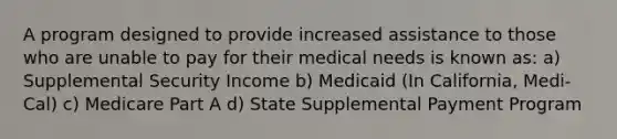 A program designed to provide increased assistance to those who are unable to pay for their medical needs is known as: a) Supplemental Security Income b) Medicaid (In California, Medi-Cal) c) Medicare Part A d) State Supplemental Payment Program