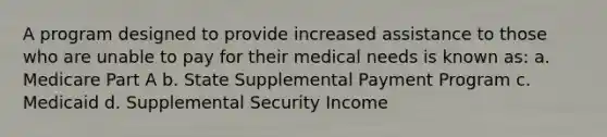 A program designed to provide increased assistance to those who are unable to pay for their medical needs is known as: a. Medicare Part A b. State Supplemental Payment Program c. Medicaid d. Supplemental Security Income