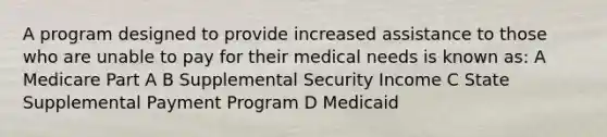 A program designed to provide increased assistance to those who are unable to pay for their medical needs is known as: A Medicare Part A B Supplemental Security Income C State Supplemental Payment Program D Medicaid