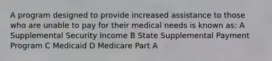 A program designed to provide increased assistance to those who are unable to pay for their medical needs is known as: A Supplemental Security Income B State Supplemental Payment Program C Medicaid D Medicare Part A