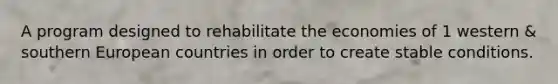 A program designed to rehabilitate the economies of 1 western & southern European countries in order to create stable conditions.