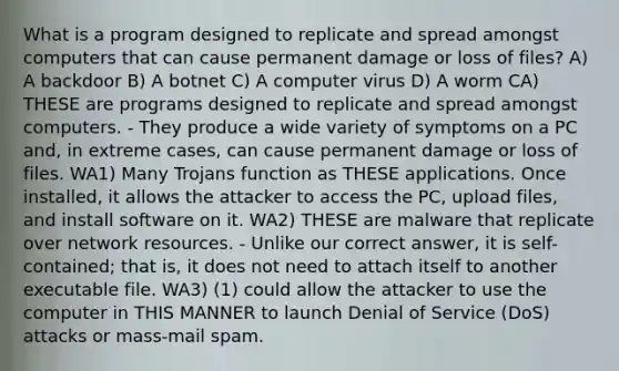 What is a program designed to replicate and spread amongst computers that can cause permanent damage or loss of files? A) A backdoor B) A botnet C) A computer virus D) A worm CA) THESE are programs designed to replicate and spread amongst computers. - They produce a wide variety of symptoms on a PC and, in extreme cases, can cause permanent damage or loss of files. WA1) Many Trojans function as THESE applications. Once installed, it allows the attacker to access the PC, upload files, and install software on it. WA2) THESE are malware that replicate over network resources. - Unlike our correct answer, it is self-contained; that is, it does not need to attach itself to another executable file. WA3) (1) could allow the attacker to use the computer in THIS MANNER to launch Denial of Service (DoS) attacks or mass-mail spam.