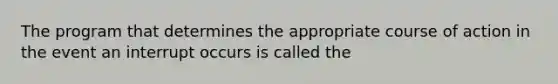 The program that determines the appropriate course of action in the event an interrupt occurs is called the