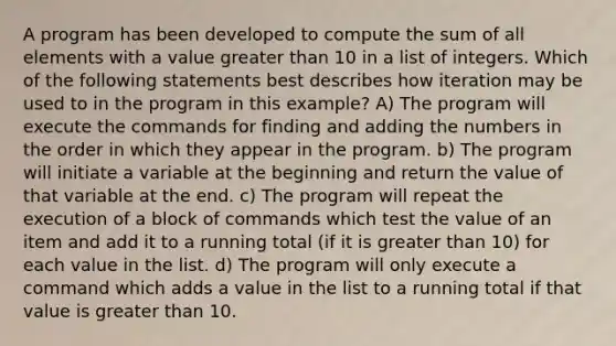 A program has been developed to compute the sum of all elements with a value greater than 10 in a list of integers. Which of the following statements best describes how iteration may be used to in the program in this example? A) The program will execute the commands for finding and adding the numbers in the order in which they appear in the program. b) The program will initiate a variable at the beginning and return the value of that variable at the end. c) The program will repeat the execution of a block of commands which test the value of an item and add it to a running total (if it is greater than 10) for each value in the list. d) The program will only execute a command which adds a value in the list to a running total if that value is greater than 10.