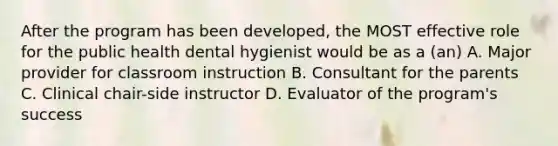 After the program has been developed, the MOST effective role for the public health dental hygienist would be as a (an) A. Major provider for classroom instruction B. Consultant for the parents C. Clinical chair-side instructor D. Evaluator of the program's success