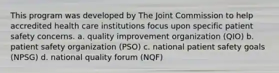 This program was developed by The Joint Commission to help accredited health care institutions focus upon specific patient safety concerns. a. quality improvement organization (QIO) b. patient safety organization (PSO) c. national patient safety goals (NPSG) d. national quality forum (NQF)