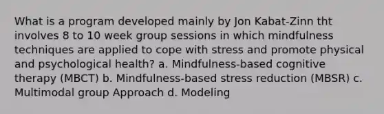 What is a program developed mainly by Jon Kabat-Zinn tht involves 8 to 10 week group sessions in which mindfulness techniques are applied to cope with stress and promote physical and psychological health? a. Mindfulness-based cognitive therapy (MBCT) b. Mindfulness-based stress reduction (MBSR) c. Multimodal group Approach d. Modeling