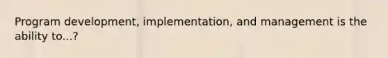 Program development, implementation, and management is the ability to...?