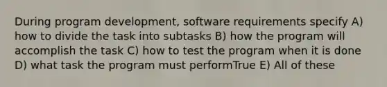 During program development, software requirements specify A) how to divide the task into subtasks B) how the program will accomplish the task C) how to test the program when it is done D) what task the program must performTrue E) All of these