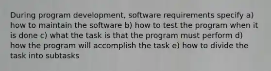 During program development, software requirements specify a) how to maintain the software b) how to test the program when it is done c) what the task is that the program must perform d) how the program will accomplish the task e) how to divide the task into subtasks