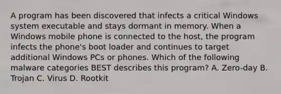 A program has been discovered that infects a critical Windows system executable and stays dormant in memory. When a Windows mobile phone is connected to the host, the program infects the phone's boot loader and continues to target additional Windows PCs or phones. Which of the following malware categories BEST describes this program? A. Zero-day B. Trojan C. Virus D. Rootkit