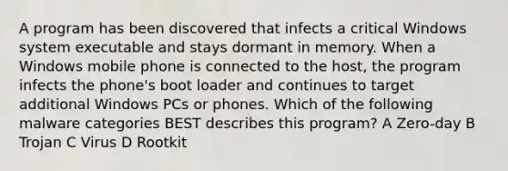 A program has been discovered that infects a critical Windows system executable and stays dormant in memory. When a Windows mobile phone is connected to the host, the program infects the phone's boot loader and continues to target additional Windows PCs or phones. Which of the following malware categories BEST describes this program? A Zero-day B Trojan C Virus D Rootkit