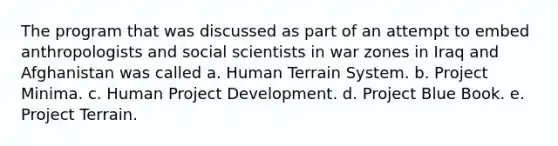 The program that was discussed as part of an attempt to embed anthropologists and social scientists in war zones in Iraq and Afghanistan was called a. Human Terrain System. b. Project Minima. c. Human Project Development. d. Project Blue Book. e. Project Terrain.